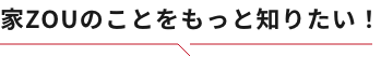 家ZOUのことをもっと知りたい！