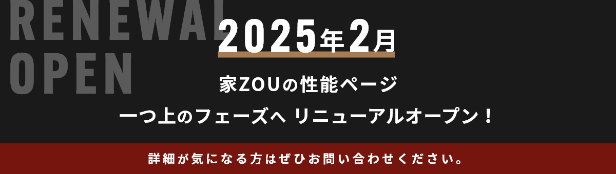 2025年2月 家ZOUの性能ページ一つ上のフェーズへリニューアルオープン！詳細が気になる方はぜひお問い合わせください。